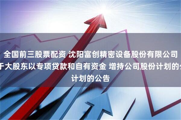 全国前三股票配资 沈阳富创精密设备股份有限公司 关于大股东以专项贷款和自有资金 增持公司股份计划的公告