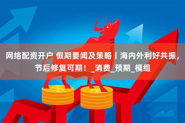 网络配资开户 假期要闻及策略丨海内外利好共振，节后修复可期！_消费_预期_模组