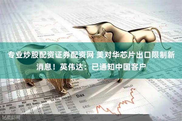 专业炒股配资证券配资网 美对华芯片出口限制新消息！英伟达：已通知中国客户