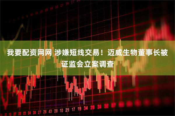 我要配资网网 涉嫌短线交易！迈威生物董事长被证监会立案调查