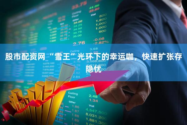 股市配资网 “雪王”光环下的幸运咖，快速扩张存隐忧