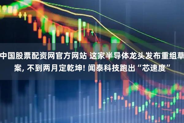 中国股票配资网官方网站 这家半导体龙头发布重组草案, 不到两月定乾坤! 闻泰科技跑出“芯速度”
