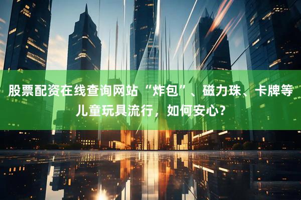 股票配资在线查询网站 “炸包”、磁力珠、卡牌等儿童玩具流行，如何安心？