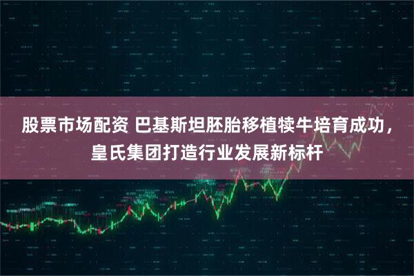 股票市场配资 巴基斯坦胚胎移植犊牛培育成功，皇氏集团打造行业发展新标杆