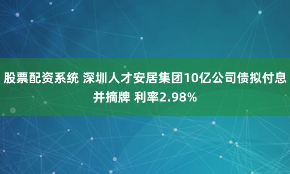 股票配资系统 深圳人才安居集团10亿公司债拟付息并摘牌 利率2.98%