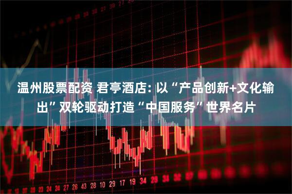 温州股票配资 君亭酒店: 以“产品创新+文化输出”双轮驱动打造“中国服务”世界名片