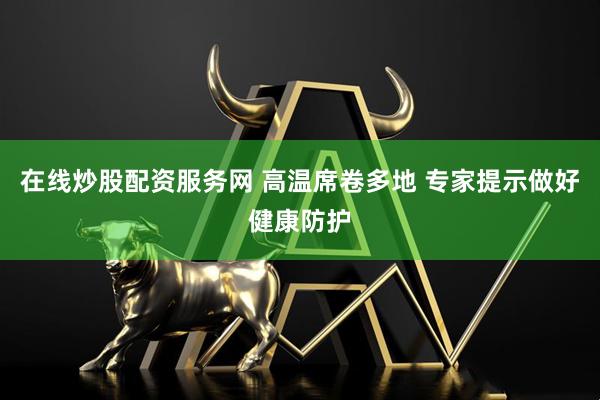 在线炒股配资服务网 高温席卷多地 专家提示做好健康防护