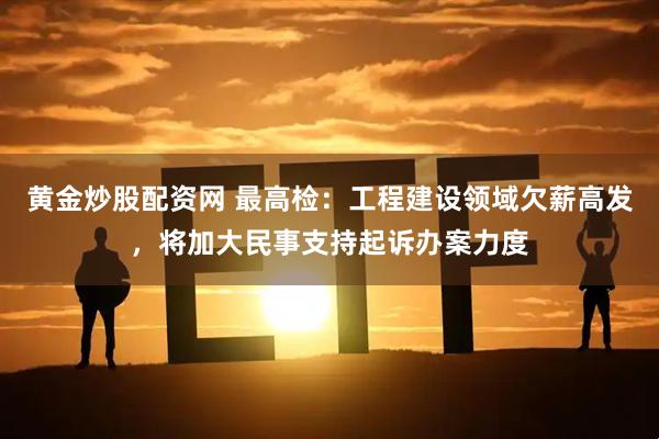 黄金炒股配资网 最高检：工程建设领域欠薪高发，将加大民事支持起诉办案力度