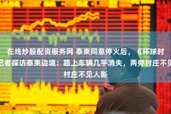 在线炒股配资服务网 泰柬同意停火后，《环球时报》记者探访泰柬边境：路上车辆几乎消失，两旁村庄不见人影