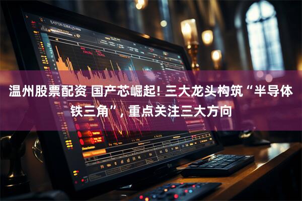 温州股票配资 国产芯崛起! 三大龙头构筑“半导体铁三角”, 重点关注三大方向