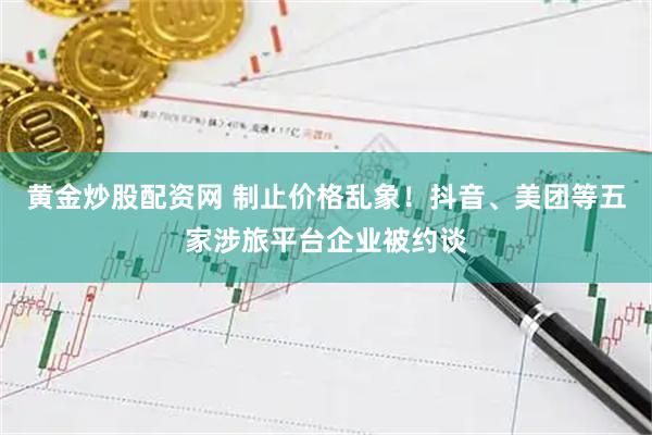 黄金炒股配资网 制止价格乱象！抖音、美团等五家涉旅平台企业被约谈
