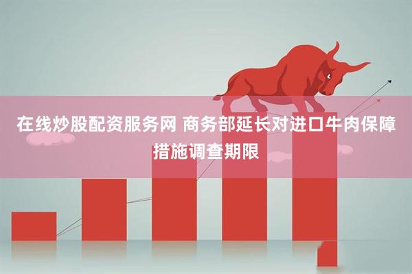 在线炒股配资服务网 商务部延长对进口牛肉保障措施调查期限