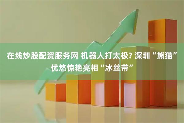 在线炒股配资服务网 机器人打太极? 深圳“熊猫”优悠惊艳亮相“冰丝带”