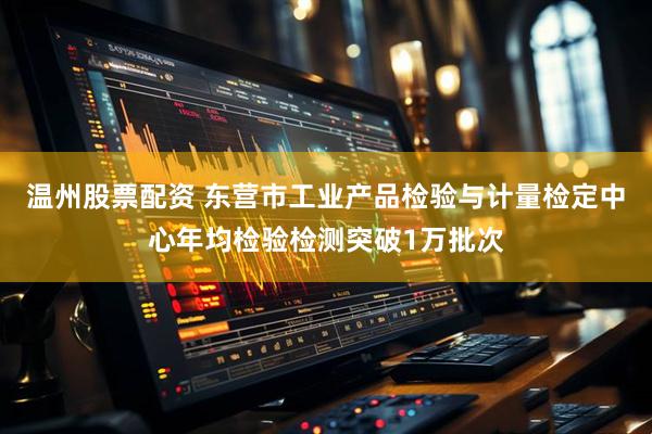 温州股票配资 东营市工业产品检验与计量检定中心年均检验检测突破1万批次