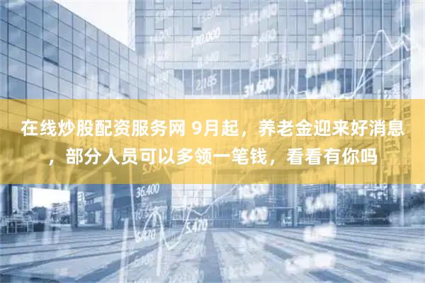 在线炒股配资服务网 9月起，养老金迎来好消息，部分人员可以多领一笔钱，看看有你吗