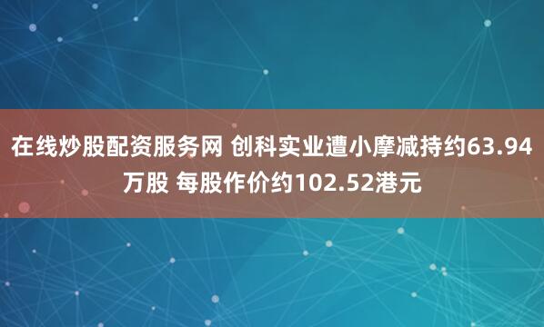 在线炒股配资服务网 创科实业遭小摩减持约63.94万股 每股作价约102.52港元