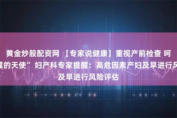 黄金炒股配资网 【专家说健康】重视产前检查 呵护“折翼的天使” 妇产科专家提醒：高危因素产妇及早进行风险评估
