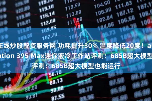 在线炒股配资服务网 功耗提升30% 温度降低20度！abee AI Station 395 Max迷你液冷工作站评测：685B超大模型也能运行